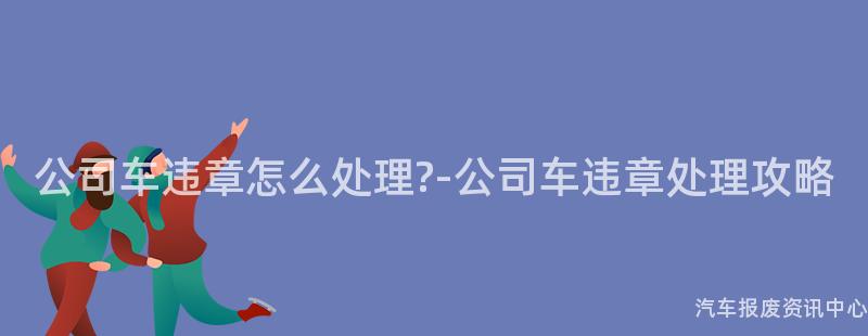 公司车违章怎么处理?-公司车违章处理攻略