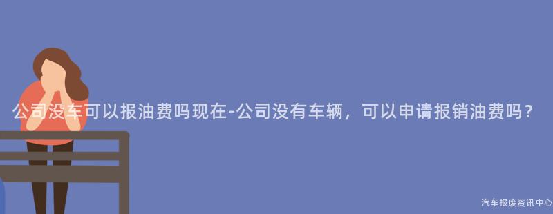 公司没车可以报油费吗现在-公司没有车辆，可以申请报销油费吗？