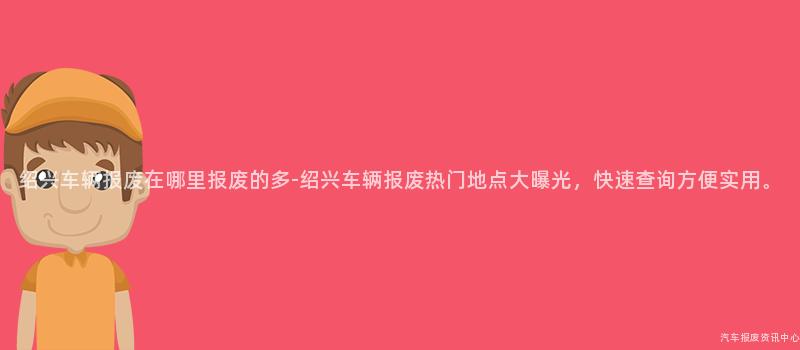 绍兴车辆报废在哪里报废的多-绍兴车辆报废热门地点大曝光，快速查询方便实用。