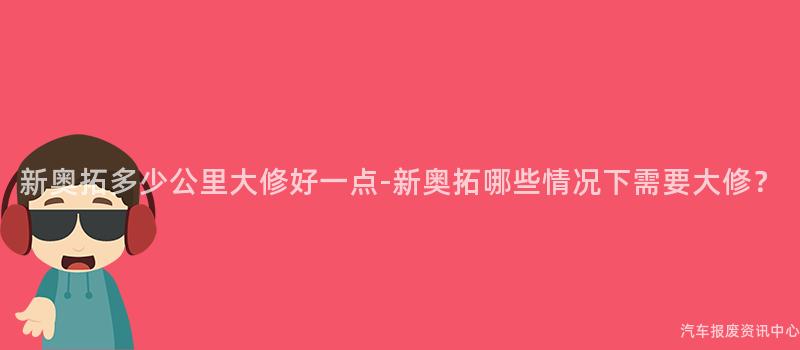 新奥拓多少公里大修好一点-新奥拓哪些情况下需要大修？