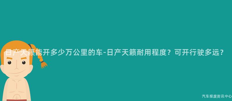 日产天籁能开多少万公里的车-日产天籁耐用程度？可开行驶多远？