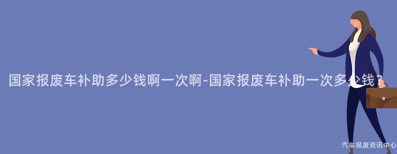 国家报废车补助多少钱啊一次啊-国家报废车补助一次多少钱？