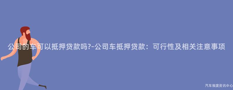 公司的车可以抵押贷款吗?-公司车抵押贷款：可行性及相关注意事项