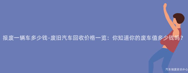 报废一辆车多少钱-废旧汽车回收价格一览：你知道你的废车值多少钱吗？