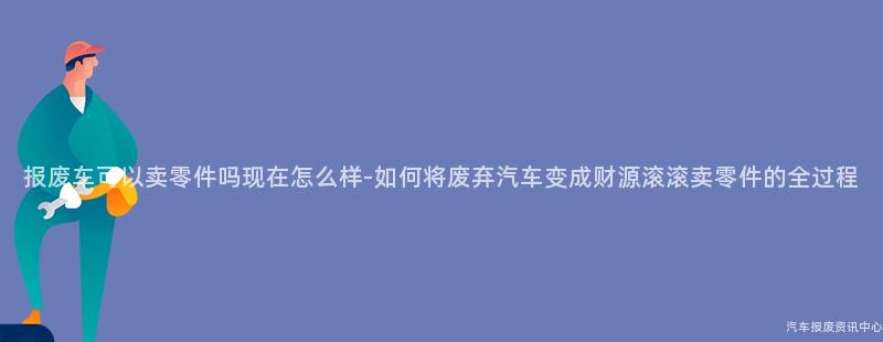 报废车可以卖零件吗现在怎么样-如何将废弃汽车变成财源滚滚卖零件的全过程