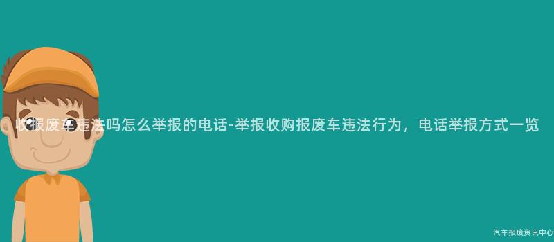 收报废车违法吗怎么举报的电话-举报收购报废车违法行为，电话举报方式一览