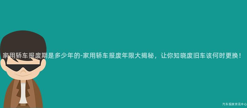 家用轿车报废期是多少年的-家用轿车报废年限大揭秘，让你知晓废旧车该何时更换！