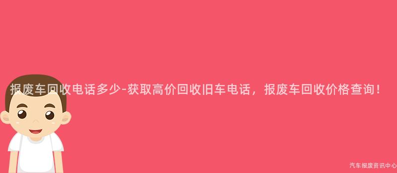 报废车回收电话多少-获取高价回收旧车电话，报废车回收价格查询！