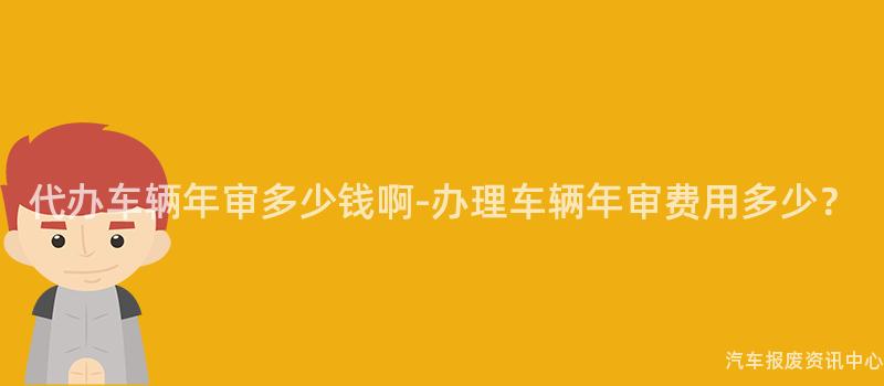 代办车辆年审多少钱啊-办理车辆年审费用多少？