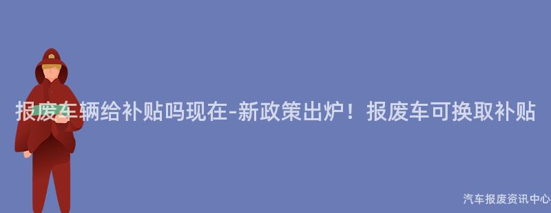 报废车辆给补贴吗现在-新政策出炉！报废车可换取补贴