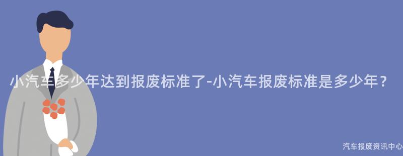 小汽车多少年达到报废标准了-小汽车报废标准是多少年？