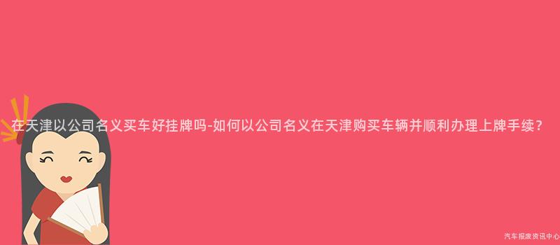 在天津以公司名义买车好挂牌吗-如何以公司名义在天津购买车辆并顺利办理上牌手续？