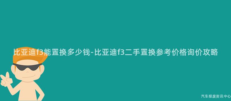 比亚迪f3能置换多少钱-比亚迪f3二手置换参考价格询价攻略