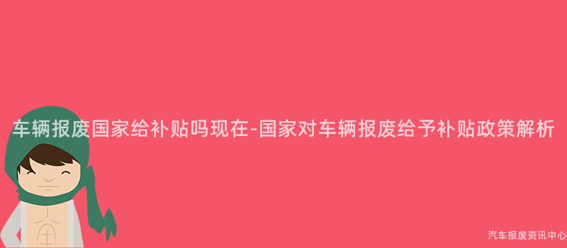 车辆报废国家给补贴吗现在-国家对车辆报废给予补贴政策解析