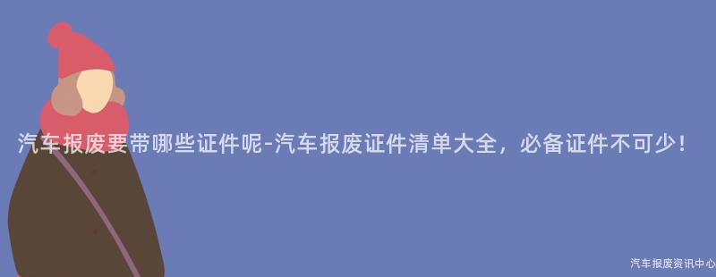 汽车报废要带哪些证件呢-汽车报废证件清单大全，必备证件不可少！