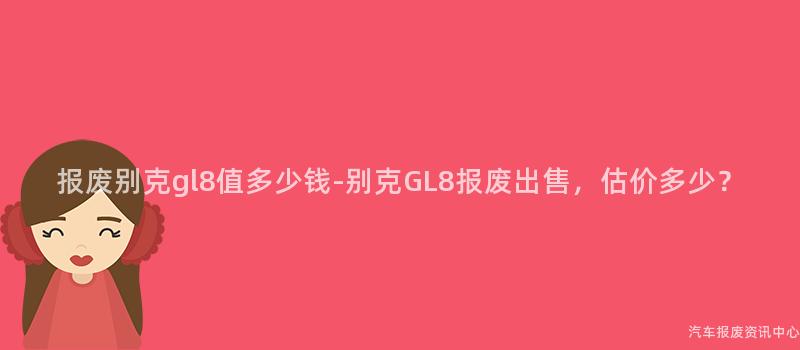 报废别克gl8值多少钱-别克GL8报废出售，估价多少？