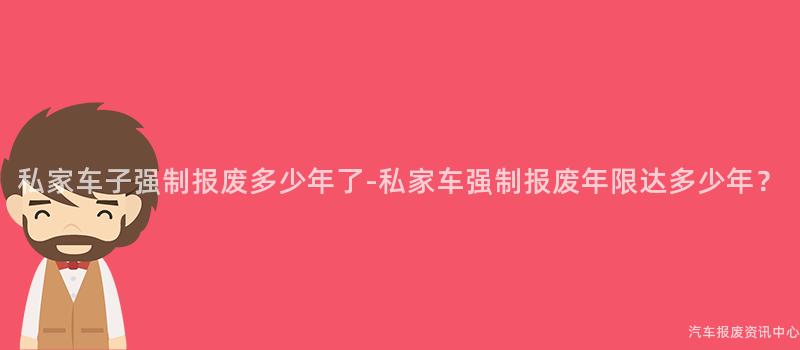 私家车子强制报废多少年了-私家车强制报废年限达多少年？