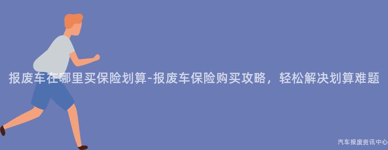 报废车在哪里买保险划算-报废车保险购买攻略，轻松解决划算难题