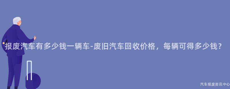 报废汽车有多少钱一辆车-废旧汽车回收价格，每辆可得多少钱？
