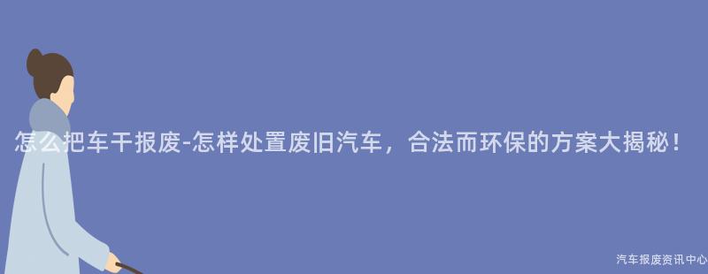 怎么把车干报废-怎样处置废旧汽车，合法而环保的方案大揭秘！