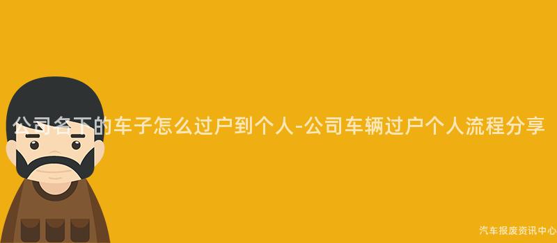 公司名下的车子怎么过户到个人-公司车辆过户个人流程分享