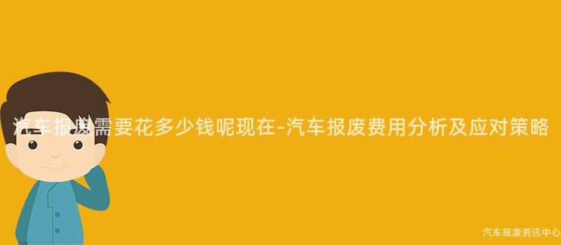 汽车报废需要花多少钱呢现在-汽车报废费用分析及应对策略