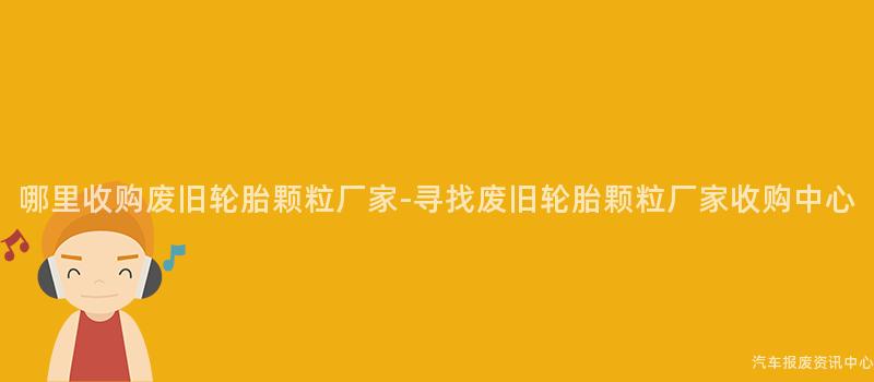 哪里收购废旧轮胎颗粒厂家-寻找废旧轮胎颗粒厂家收购中心