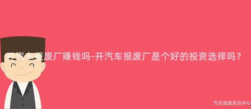 开汽车报废厂赚钱吗-开汽车报废厂是个好的投资选择吗？