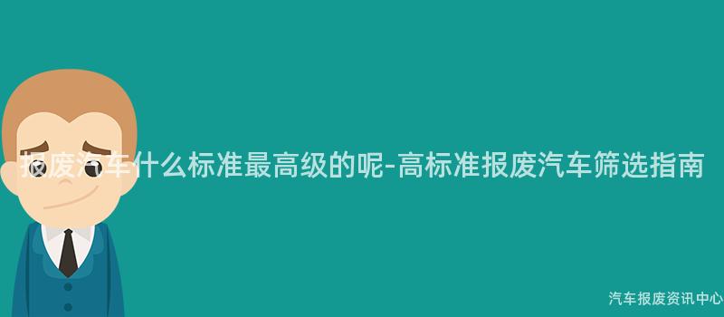 报废汽车什么标准最高级的呢-高标准报废汽车筛选指南