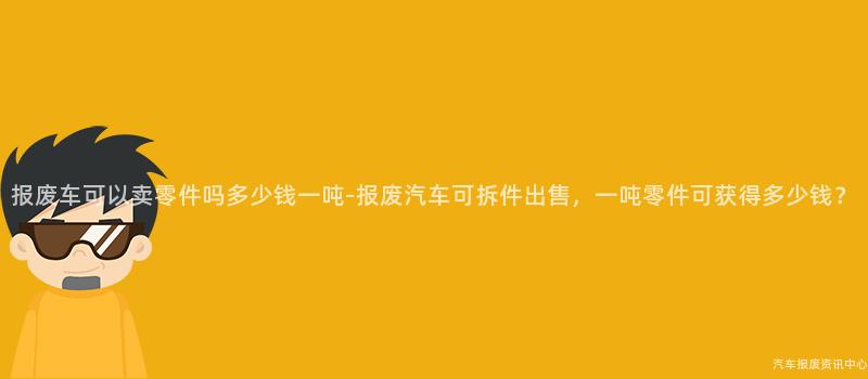 报废车可以卖零件吗多少钱一吨-报废汽车可拆件出售，一吨零件可获得多少钱？
