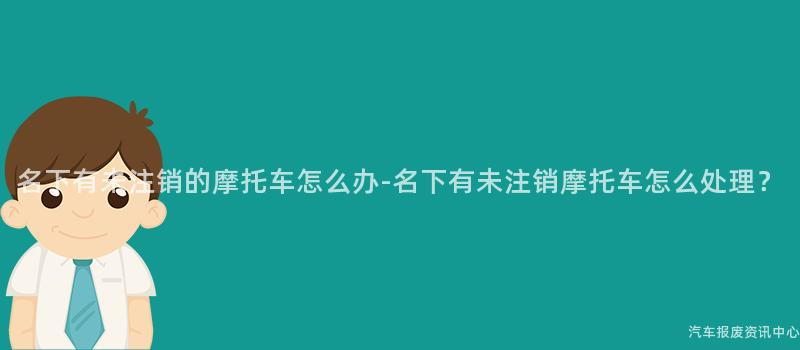 名下有未注销的摩托车怎么办-名下有未注销摩托车怎么处理？