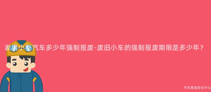 家用小型汽车多少年强制报废-废旧小车的强制报废期限是多少年？