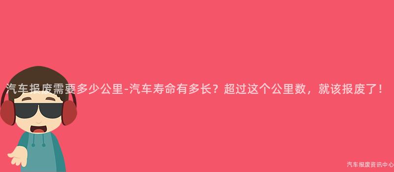 汽车报废需要多少公里-汽车寿命有多长？超过这个公里数，就该报废了！