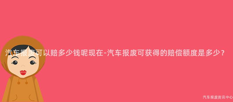 汽车报废可以赔多少钱呢现在-汽车报废可获得的赔偿额度是多少？