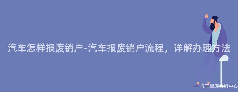 汽车怎样报废销户-汽车报废销户流程，详解办理方法