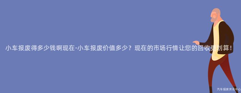 小车报废得多少钱啊现在-小车报废价值多少？现在的市场行情让您的回收更划算！