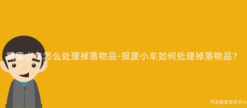 报废小车怎么处理掉落物品-报废小车如何处理掉落物品？
