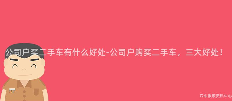 公司户买二手车有什么好处-公司户购买二手车，三大好处！