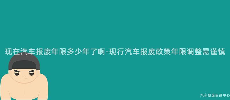 现在汽车报废年限多少年了啊-现行汽车报废政策年限调整需谨慎