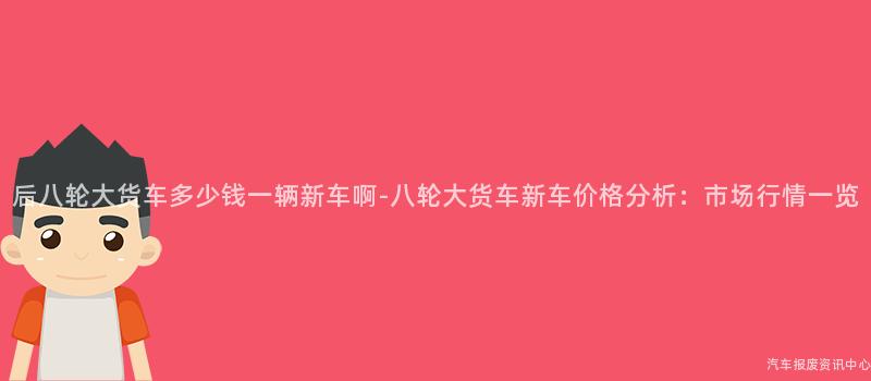 后八轮大货车多少钱一辆新车啊-八轮大货车新车价格分析：市场行情一览