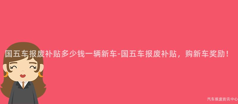 国五车报废补贴多少钱一辆新车-国五车报废补贴，购新车奖励！