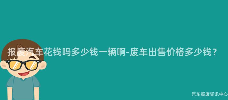 报废汽车花钱吗多少钱一辆啊-废车出售价格多少钱？