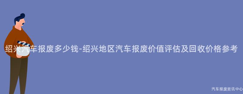 绍兴汽车报废多少钱-绍兴地区汽车报废价值评估及回收价格参考