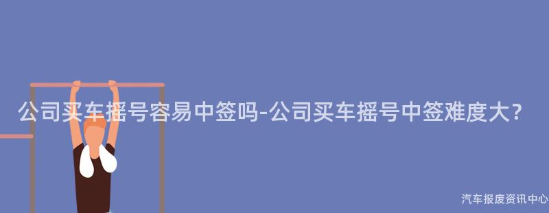 公司买车摇号容易中签吗-公司买车摇号中签难度大？