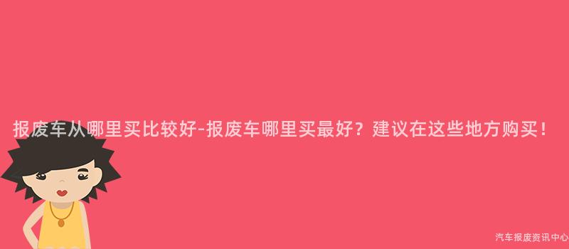 报废车从哪里买比较好-报废车哪里买最好？建议在这些地方购买！