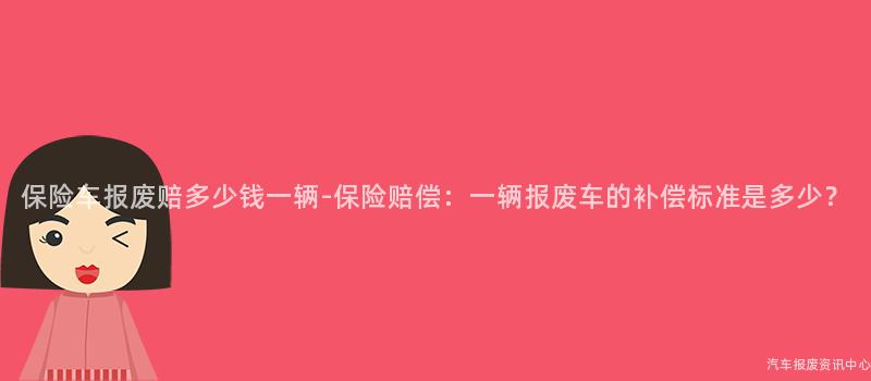 保险车报废赔多少钱一辆-保险赔偿：一辆报废车的补偿标准是多少？