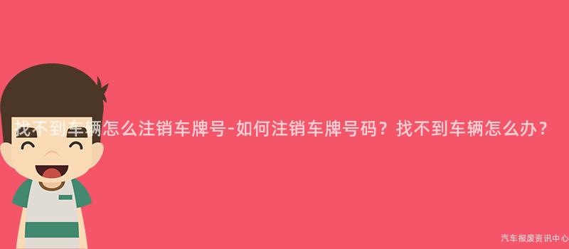 找不到车辆怎么注销车牌号-如何注销车牌号码？找不到车辆怎么办？