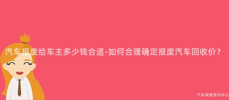 汽车报废给车主多少钱合适-如何合理确定报废汽车回收价？