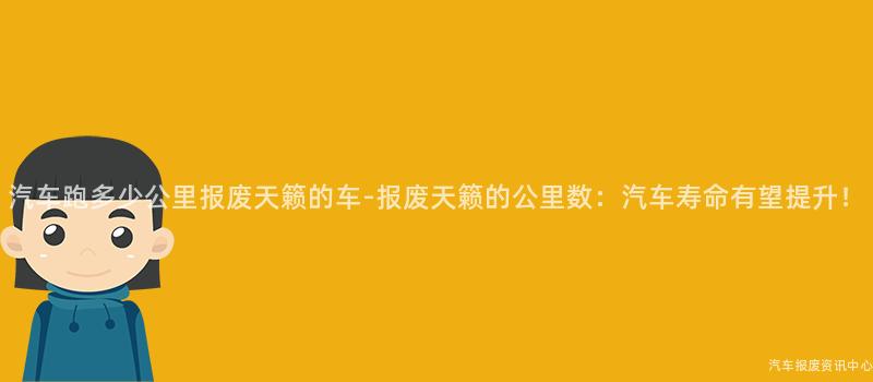 汽车跑多少公里报废天籁的车-报废天籁的公里数：汽车寿命有望提升！