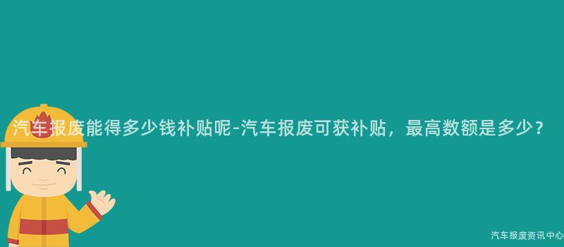 汽车报废能得多少钱补贴呢-汽车报废可获补贴，最高数额是多少？